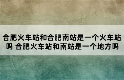 合肥火车站和合肥南站是一个火车站吗 合肥火车站和南站是一个地方吗